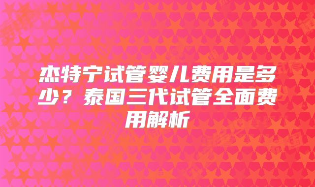 杰特宁试管婴儿费用是多少？泰国三代试管全面费用解析