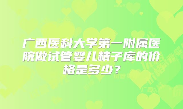 广西医科大学第一附属医院做试管婴儿精子库的价格是多少？