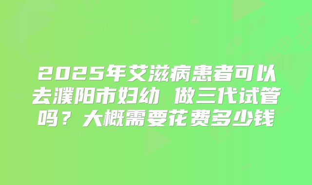 2025年艾滋病患者可以去濮阳市妇幼 做三代试管吗?大概需要花费多少钱