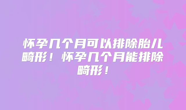 怀孕几个月可以排除胎儿畸形!怀孕几个月能排除畸形!