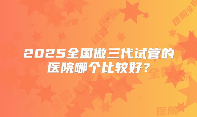 2025全国做三代试管的医院哪个比较好？