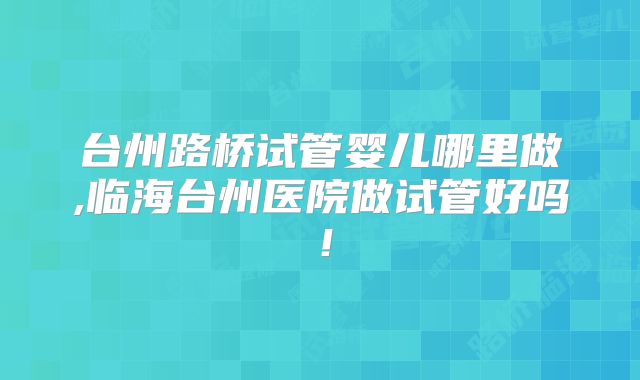 台州路桥试管婴儿哪里做,临海台州医院做试管好吗！