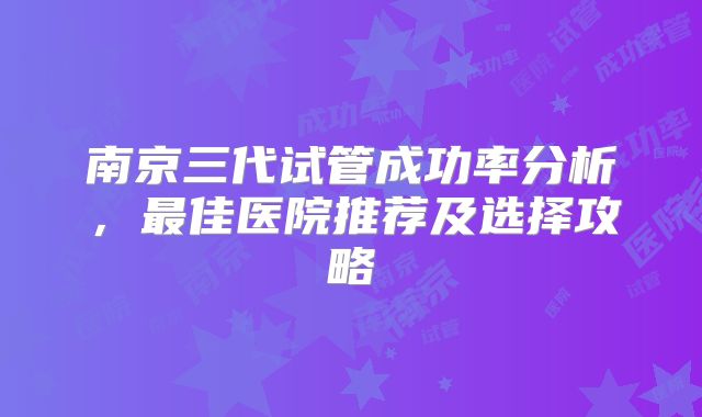 南京三代试管成功率分析，最佳医院推荐及选择攻略