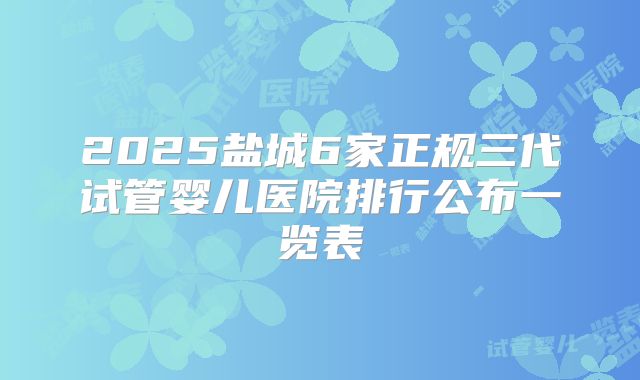 2025盐城6家正规三代试管婴儿医院排行公布一览表