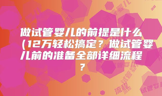 做试管婴儿的前提是什么（12万轻松搞定？做试管婴儿前的准备全部详细流程？