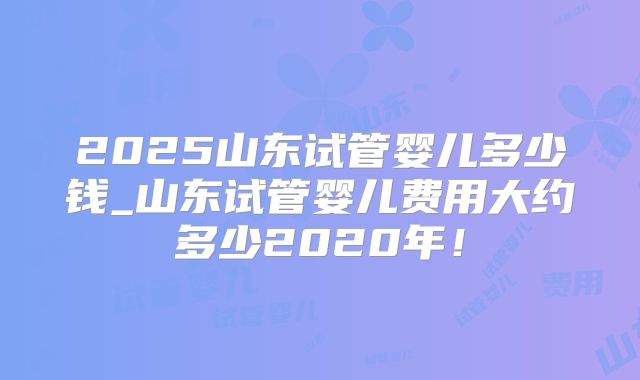 2025山东试管婴儿多少钱_山东试管婴儿费用大约多少2020年！