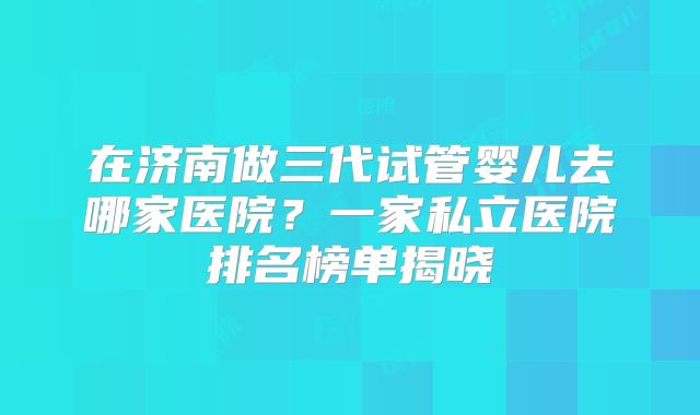 在济南做三代试管婴儿去哪家医院？一家私立医院排名榜单揭晓