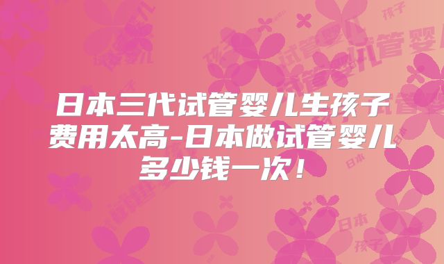 日本三代试管婴儿生孩子费用太高-日本做试管婴儿多少钱一次！