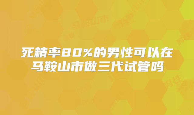 死精率80%的男性可以在马鞍山市做三代试管吗