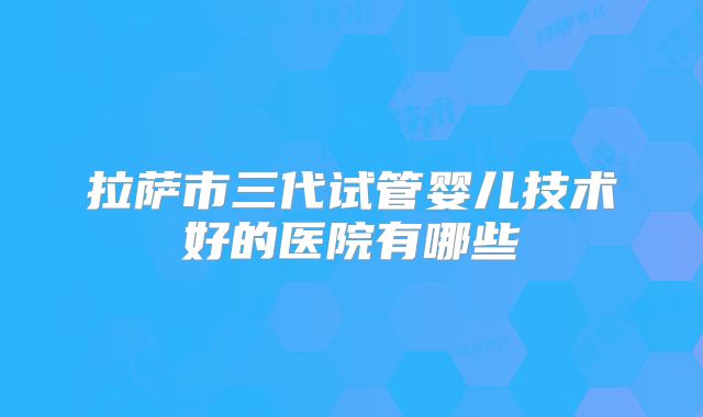 拉萨市三代试管婴儿技术好的医院有哪些