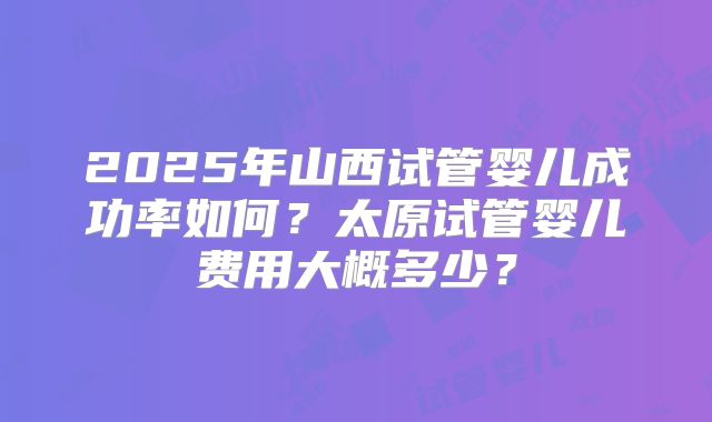 2025年山西试管婴儿成功率如何？太原试管婴儿费用大概多少？