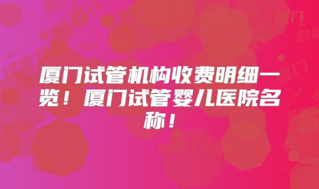 厦门试管机构收费明细一览！厦门试管婴儿医院名称！