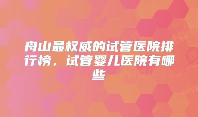 舟山最权威的试管医院排行榜，试管婴儿医院有哪些