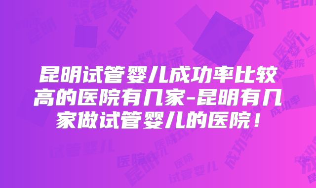 昆明试管婴儿成功率比较高的医院有几家-昆明有几家做试管婴儿的医院！