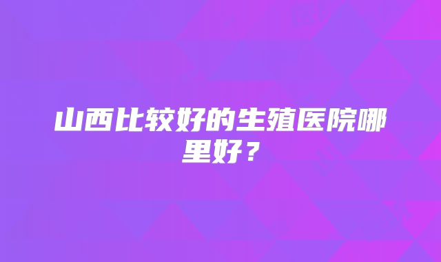 山西比较好的生殖医院哪里好?