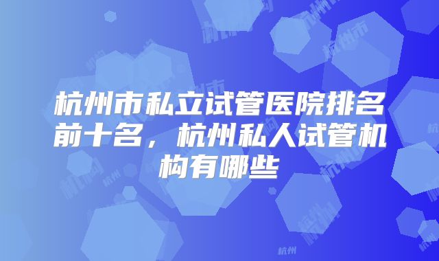 杭州市私立试管医院排名前十名，杭州私人试管机构有哪些