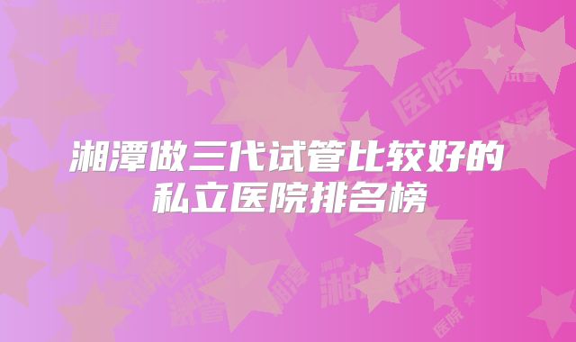 湘潭做三代试管比较好的私立医院排名榜