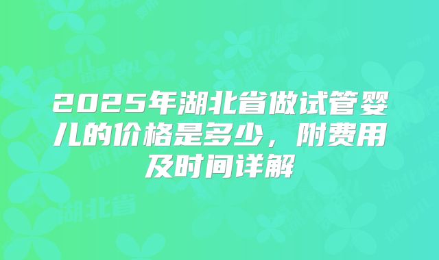 2025年湖北省做试管婴儿的价格是多少，附费用及时间详解