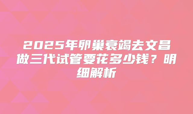 2025年卵巢衰竭去文昌做三代试管要花多少钱？明细解析