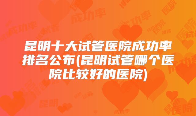昆明十大试管医院成功率排名公布(昆明试管哪个医院比较好的医院)