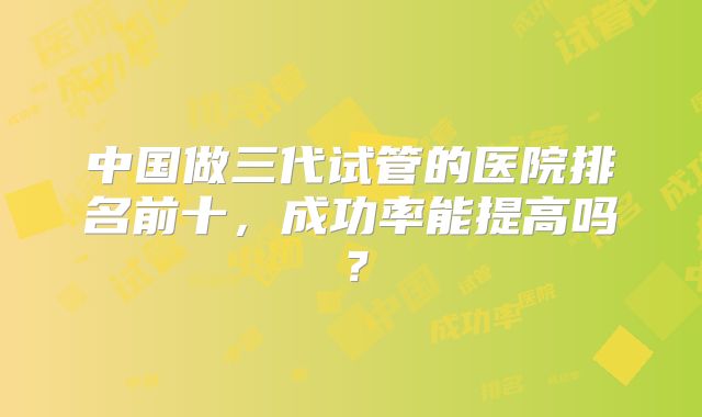 中国做三代试管的医院排名前十,成功率能提高吗?