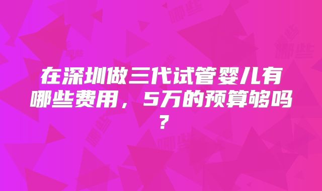 在深圳做三代试管婴儿有哪些费用，5万的预算够吗？