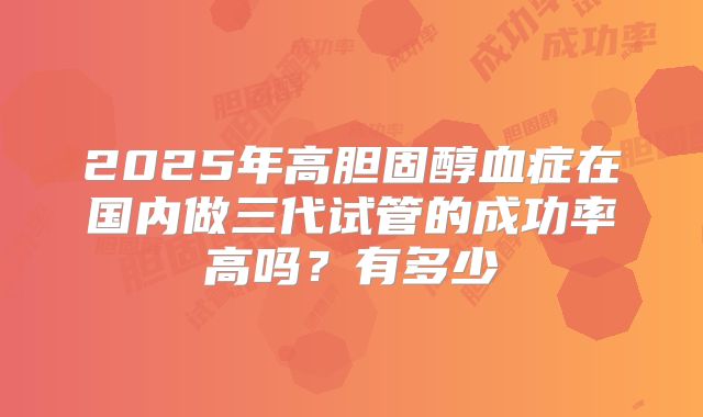 2025年高胆固醇血症在国内做三代试管的成功率高吗？有多少