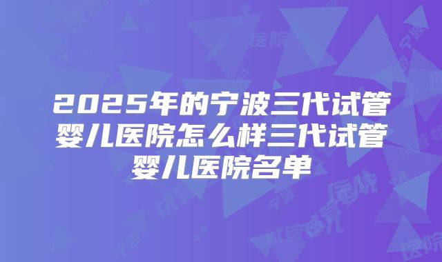 2025年的宁波三代试管婴儿医院怎么样三代试管婴儿医院名单