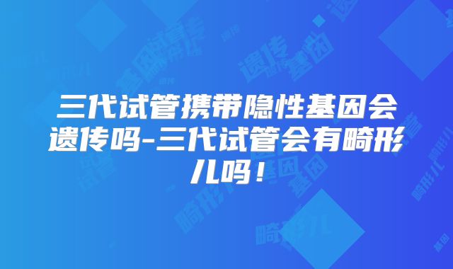 三代试管携带隐性基因会遗传吗-三代试管会有畸形儿吗!