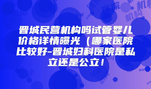 晋城民营机构吗试管婴儿价格详情曝光（哪家医院比较好-晋城妇科医院是私立还是公立！