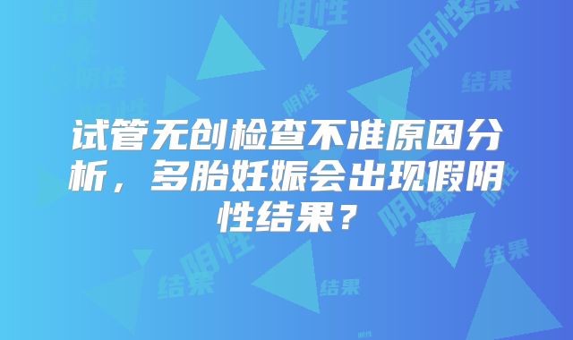 试管无创检查不准原因分析，多胎妊娠会出现假阴性结果？