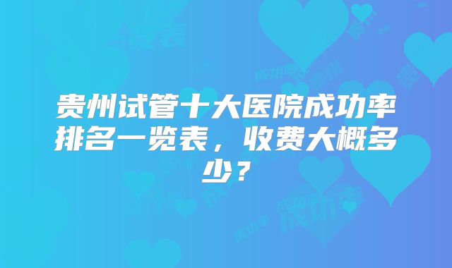 贵州试管十大医院成功率排名一览表,收费大概多少?