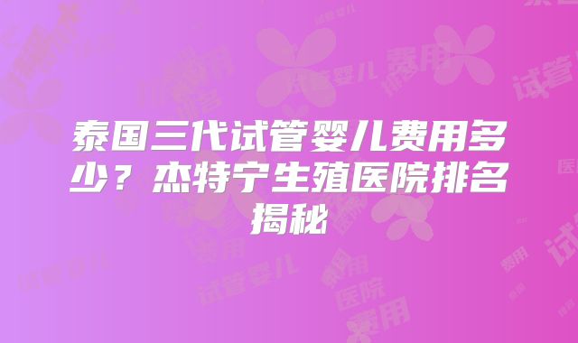 泰国三代试管婴儿费用多少？杰特宁生殖医院排名揭秘