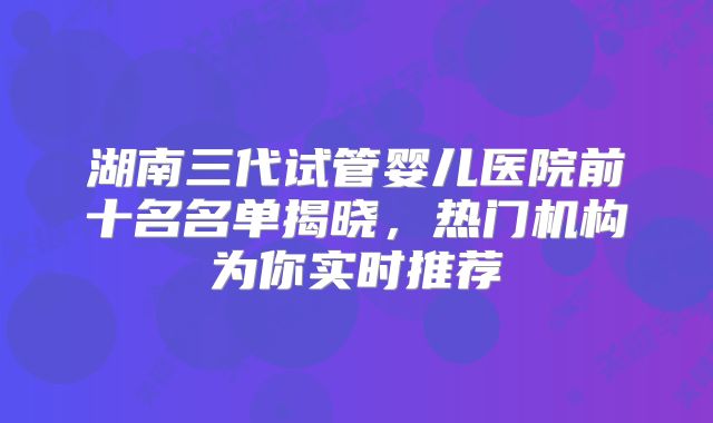 湖南三代试管婴儿医院前十名名单揭晓，热门机构为你实时推荐