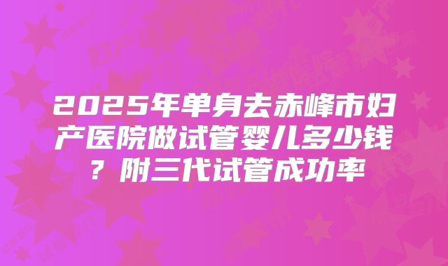 2025年单身去赤峰市妇产医院做试管婴儿多少钱？附三代试管成功率