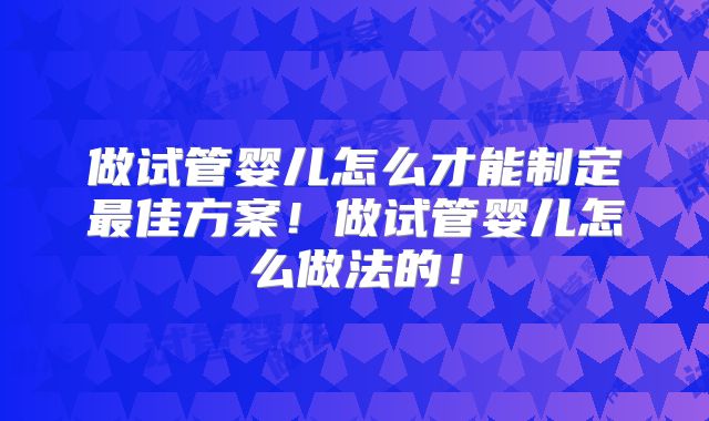 做试管婴儿怎么才能制定最佳方案!做试管婴儿怎么做法的!