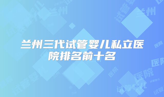 兰州三代试管婴儿私立医院排名前十名
