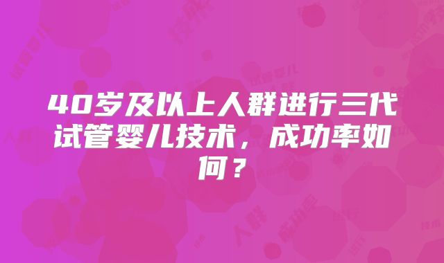 40岁及以上人群进行三代试管婴儿技术，成功率如何？