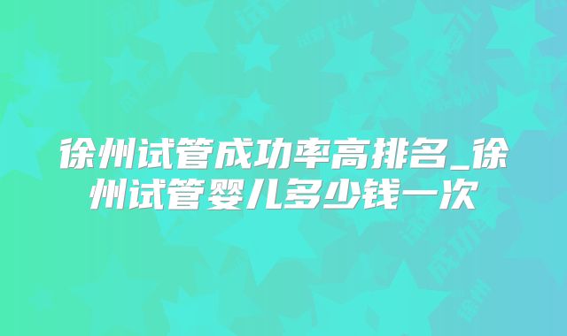 徐州试管成功率高排名_徐州试管婴儿多少钱一次