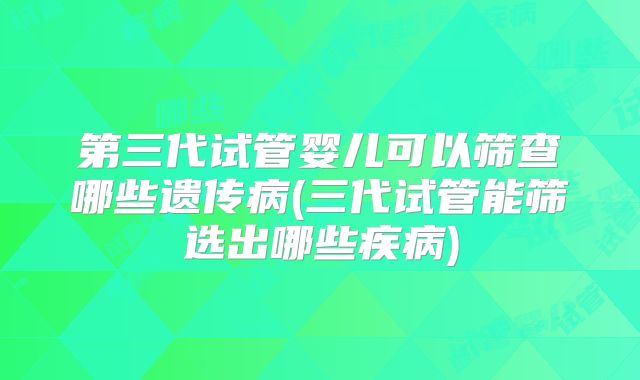 第三代试管婴儿可以筛查哪些遗传病(三代试管能筛选出哪些疾病)