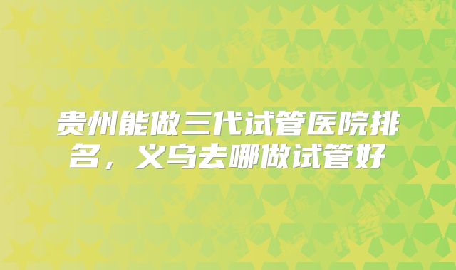 贵州能做三代试管医院排名，义乌去哪做试管好