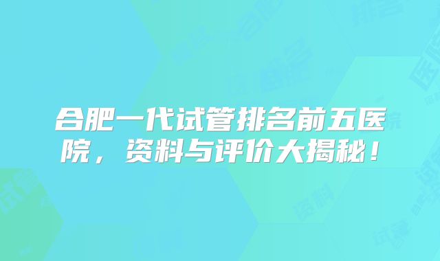 合肥一代试管排名前五医院,资料与评价大揭秘!