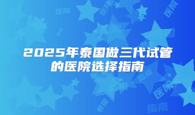 2025年泰国做三代试管的医院选择指南