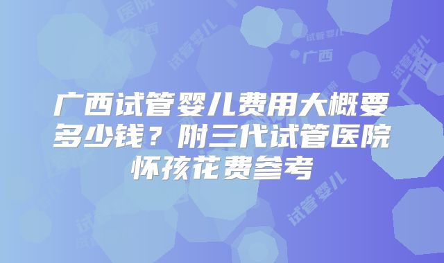 广西试管婴儿费用大概要多少钱？附三代试管医院怀孩花费参考