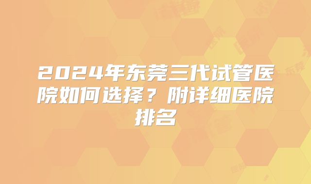 2024年东莞三代试管医院如何选择？附详细医院排名