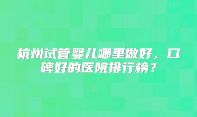 杭州试管婴儿哪里做好，口碑好的医院排行榜？