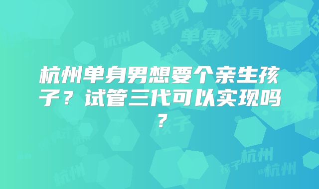 杭州单身男想要个亲生孩子？试管三代可以实现吗？