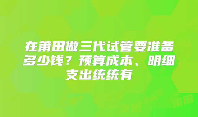 在莆田做三代试管要准备多少钱?预算成本、明细支出统统有