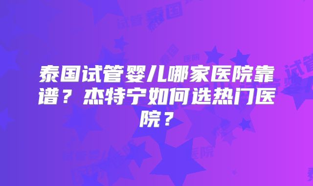 泰国试管婴儿哪家医院靠谱？杰特宁如何选热门医院？