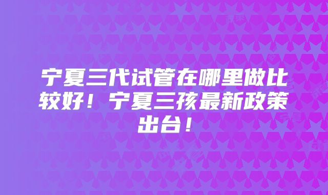 宁夏三代试管在哪里做比较好!宁夏三孩最新政策出台!